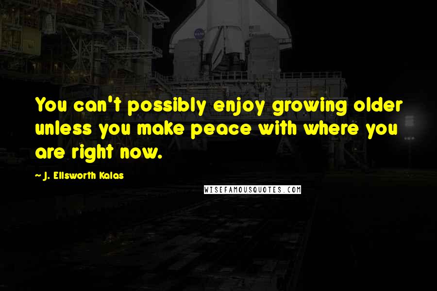 J. Ellsworth Kalas Quotes: You can't possibly enjoy growing older unless you make peace with where you are right now.