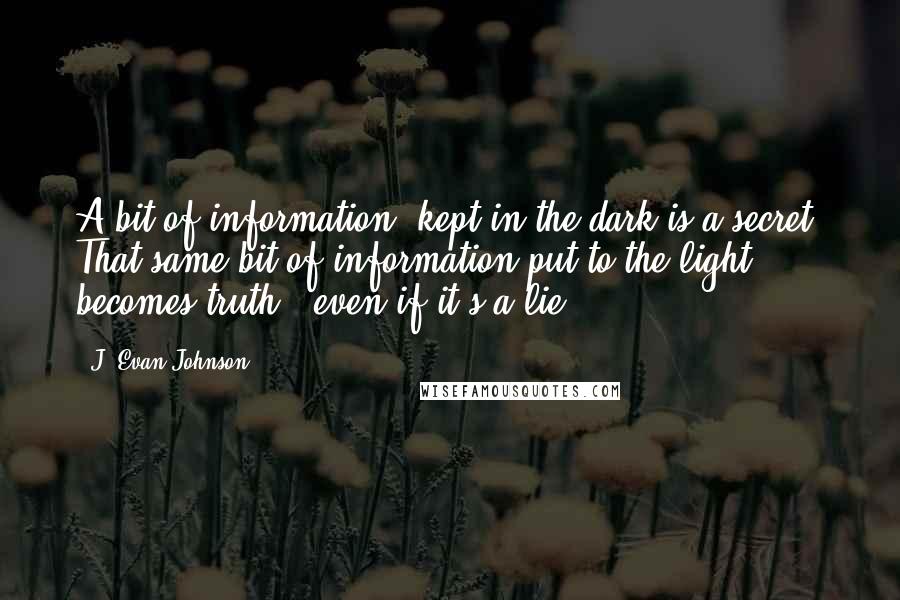 J. Evan Johnson Quotes: A bit of information, kept in the dark is a secret. That same bit of information put to the light becomes truth...even if it's a lie.