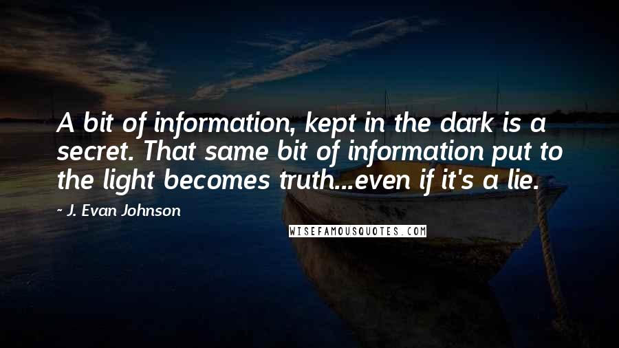 J. Evan Johnson Quotes: A bit of information, kept in the dark is a secret. That same bit of information put to the light becomes truth...even if it's a lie.