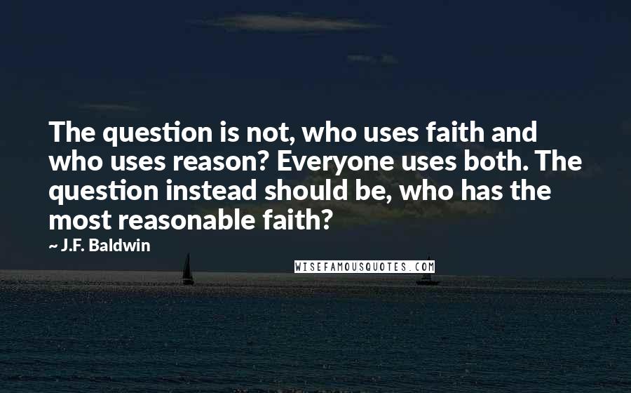 J.F. Baldwin Quotes: The question is not, who uses faith and who uses reason? Everyone uses both. The question instead should be, who has the most reasonable faith?