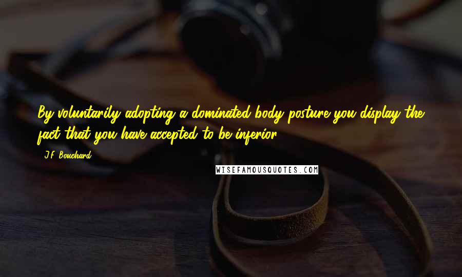 J.F. Bouchard Quotes: By voluntarily adopting a dominated body posture you display the fact that you have accepted to be inferior.