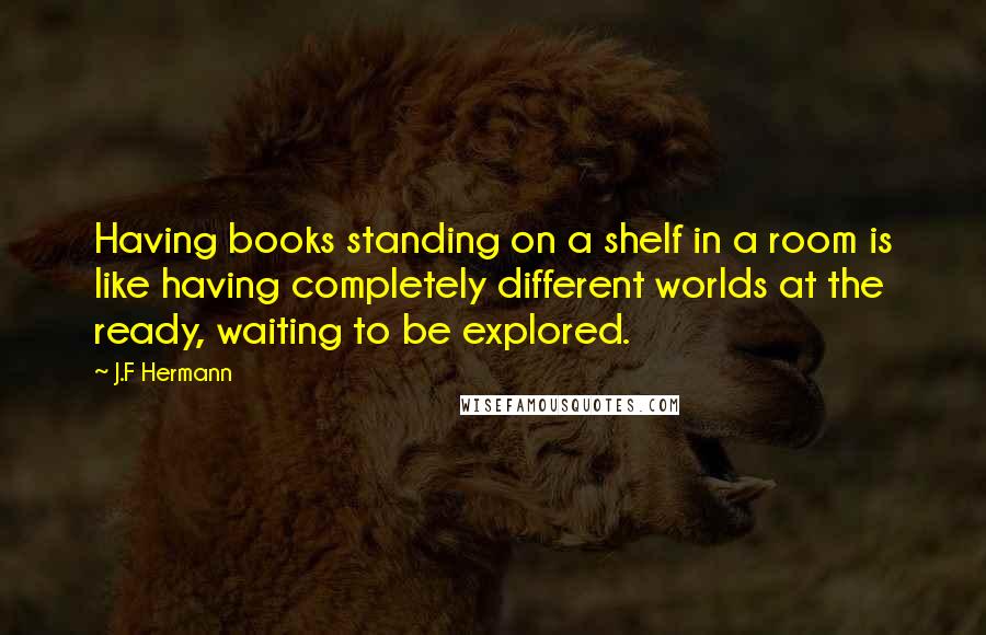 J.F Hermann Quotes: Having books standing on a shelf in a room is like having completely different worlds at the ready, waiting to be explored.