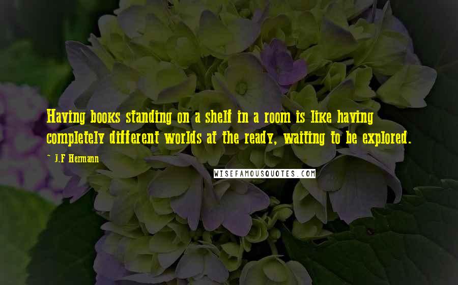 J.F Hermann Quotes: Having books standing on a shelf in a room is like having completely different worlds at the ready, waiting to be explored.