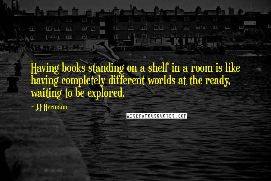 J.F Hermann Quotes: Having books standing on a shelf in a room is like having completely different worlds at the ready, waiting to be explored.