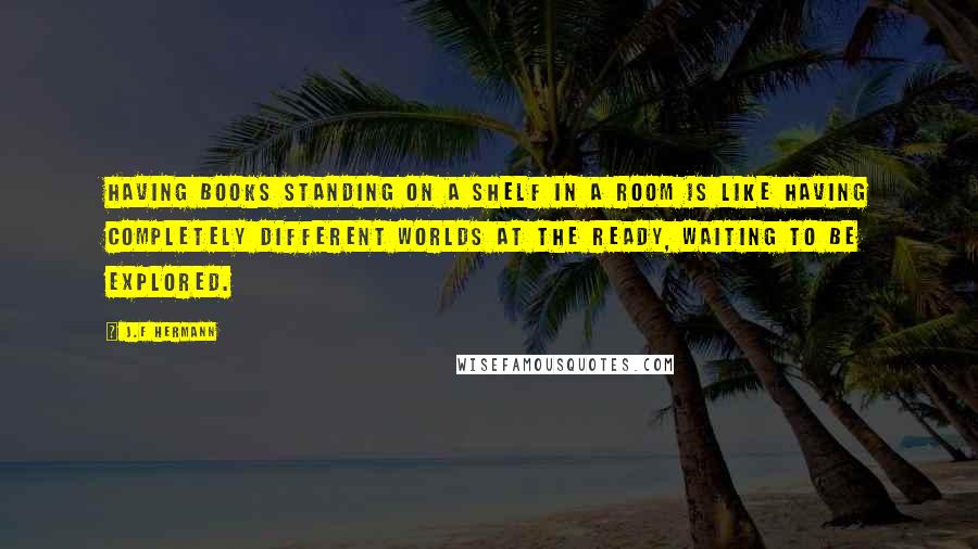 J.F Hermann Quotes: Having books standing on a shelf in a room is like having completely different worlds at the ready, waiting to be explored.