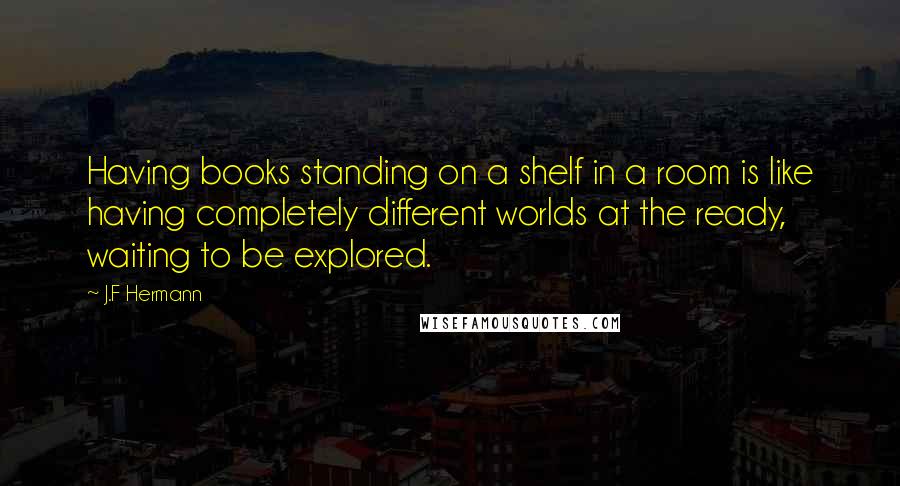 J.F Hermann Quotes: Having books standing on a shelf in a room is like having completely different worlds at the ready, waiting to be explored.