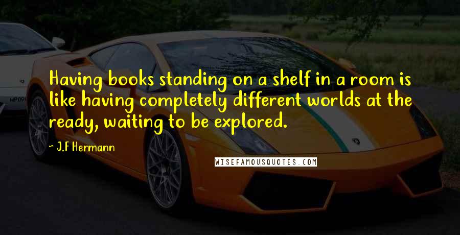 J.F Hermann Quotes: Having books standing on a shelf in a room is like having completely different worlds at the ready, waiting to be explored.