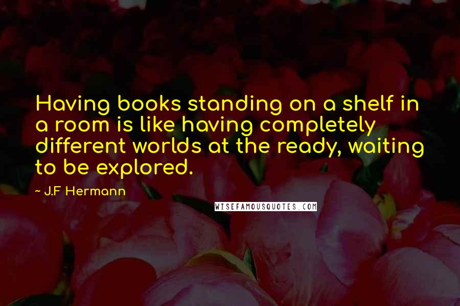 J.F Hermann Quotes: Having books standing on a shelf in a room is like having completely different worlds at the ready, waiting to be explored.