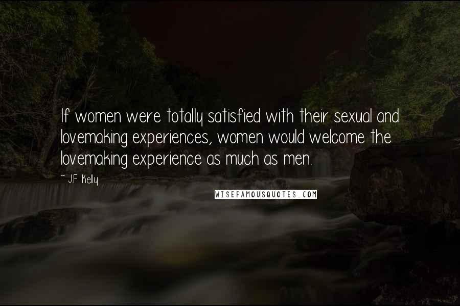 J.F. Kelly Quotes: If women were totally satisfied with their sexual and lovemaking experiences, women would welcome the lovemaking experience as much as men.