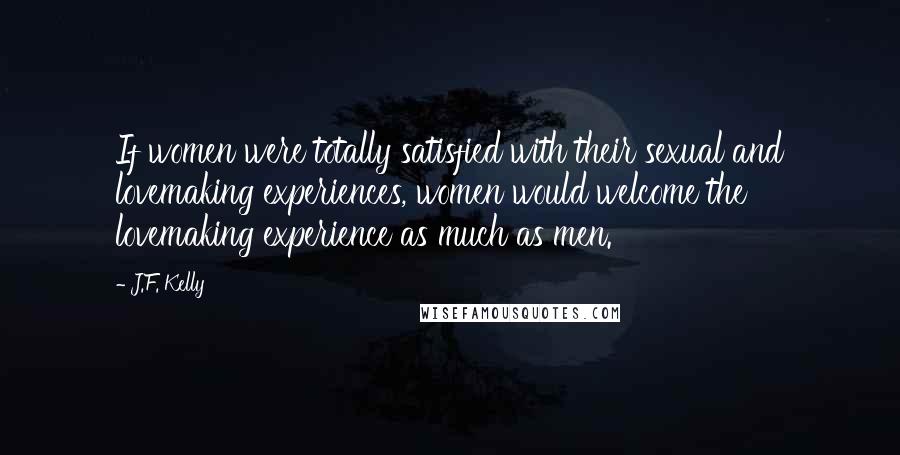 J.F. Kelly Quotes: If women were totally satisfied with their sexual and lovemaking experiences, women would welcome the lovemaking experience as much as men.