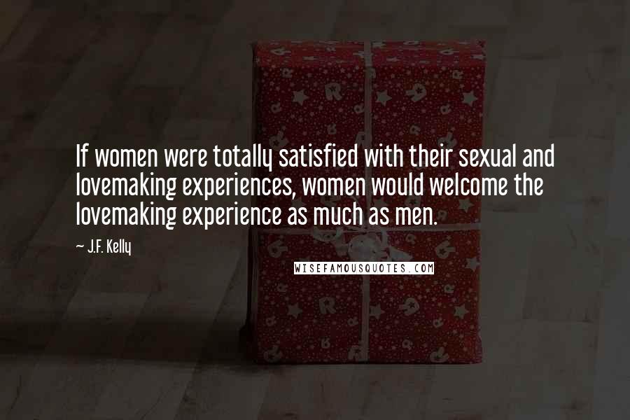 J.F. Kelly Quotes: If women were totally satisfied with their sexual and lovemaking experiences, women would welcome the lovemaking experience as much as men.