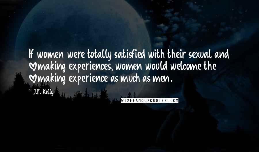 J.F. Kelly Quotes: If women were totally satisfied with their sexual and lovemaking experiences, women would welcome the lovemaking experience as much as men.