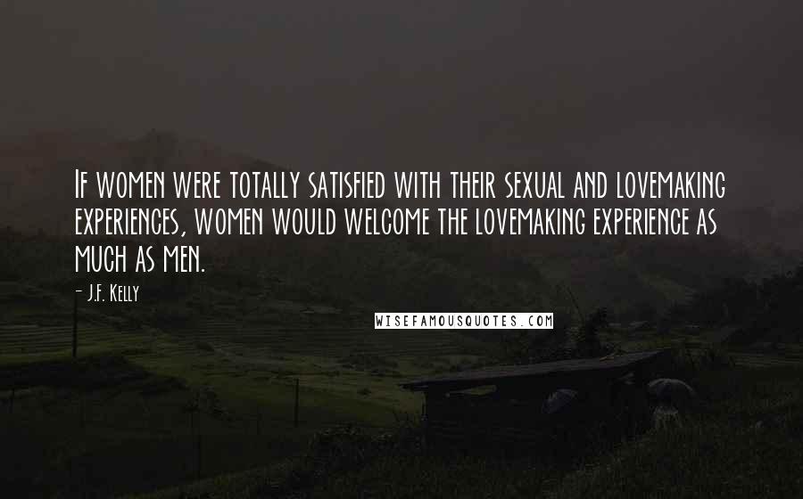 J.F. Kelly Quotes: If women were totally satisfied with their sexual and lovemaking experiences, women would welcome the lovemaking experience as much as men.