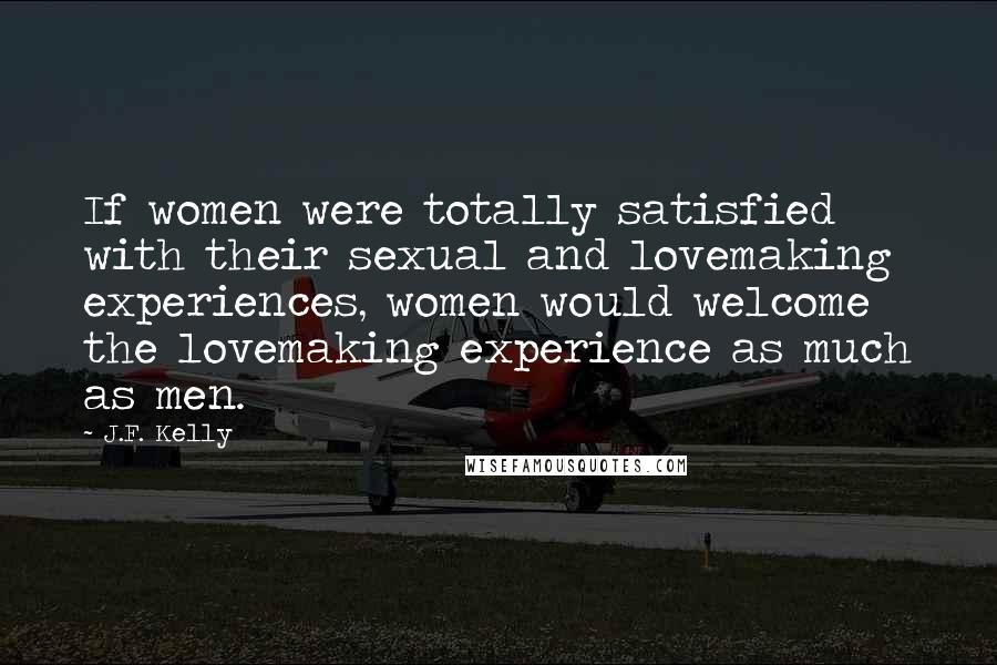 J.F. Kelly Quotes: If women were totally satisfied with their sexual and lovemaking experiences, women would welcome the lovemaking experience as much as men.