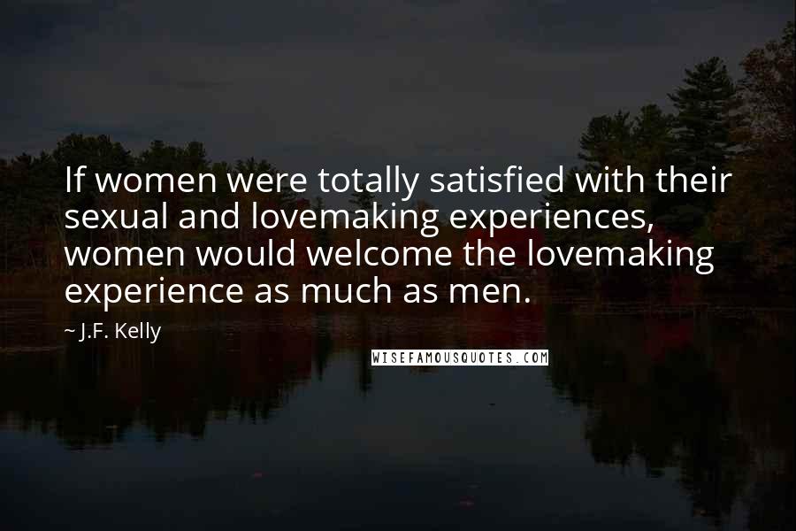 J.F. Kelly Quotes: If women were totally satisfied with their sexual and lovemaking experiences, women would welcome the lovemaking experience as much as men.