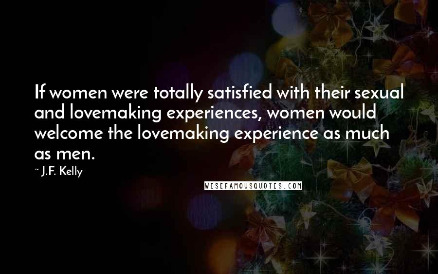 J.F. Kelly Quotes: If women were totally satisfied with their sexual and lovemaking experiences, women would welcome the lovemaking experience as much as men.