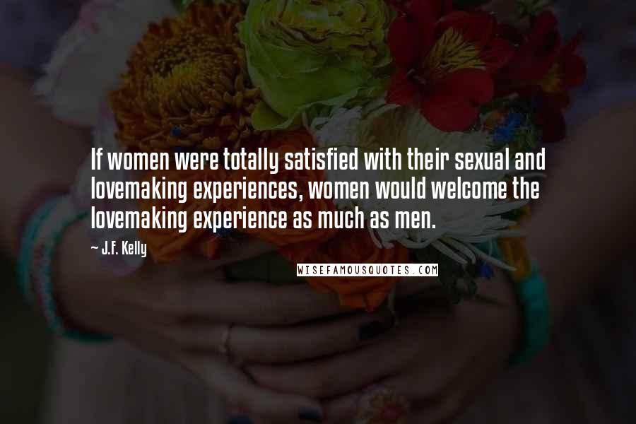 J.F. Kelly Quotes: If women were totally satisfied with their sexual and lovemaking experiences, women would welcome the lovemaking experience as much as men.