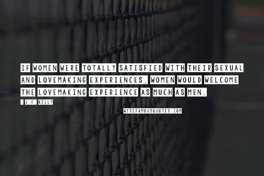 J.F. Kelly Quotes: If women were totally satisfied with their sexual and lovemaking experiences, women would welcome the lovemaking experience as much as men.