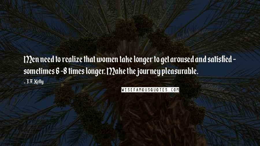 J.F. Kelly Quotes: Men need to realize that women take longer to get aroused and satisfied - sometimes 6 -8 times longer. Make the journey pleasurable.