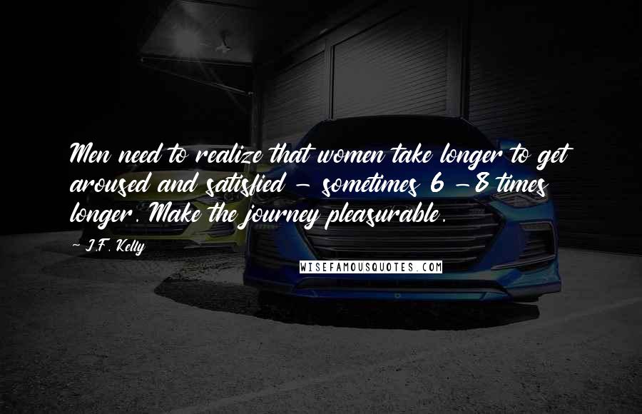 J.F. Kelly Quotes: Men need to realize that women take longer to get aroused and satisfied - sometimes 6 -8 times longer. Make the journey pleasurable.