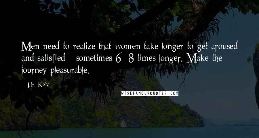 J.F. Kelly Quotes: Men need to realize that women take longer to get aroused and satisfied - sometimes 6 -8 times longer. Make the journey pleasurable.