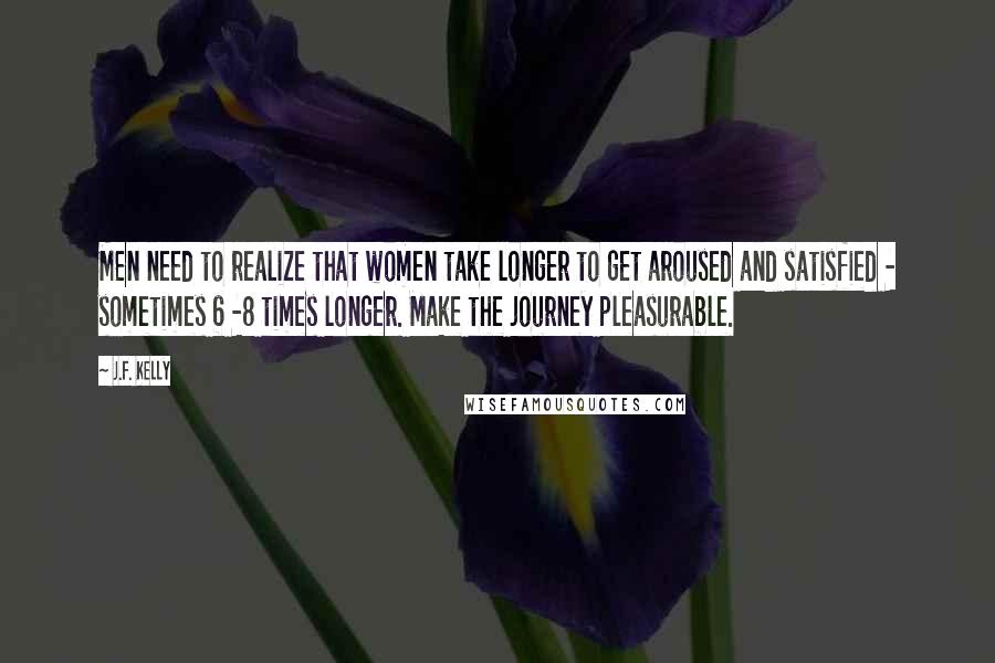 J.F. Kelly Quotes: Men need to realize that women take longer to get aroused and satisfied - sometimes 6 -8 times longer. Make the journey pleasurable.