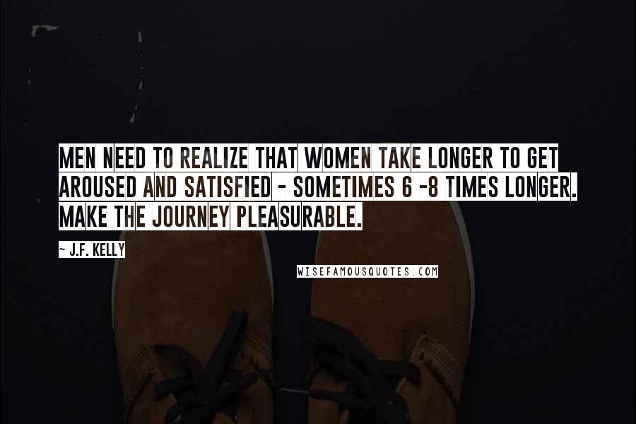 J.F. Kelly Quotes: Men need to realize that women take longer to get aroused and satisfied - sometimes 6 -8 times longer. Make the journey pleasurable.