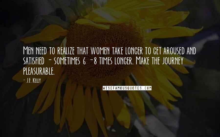 J.F. Kelly Quotes: Men need to realize that women take longer to get aroused and satisfied - sometimes 6 -8 times longer. Make the journey pleasurable.