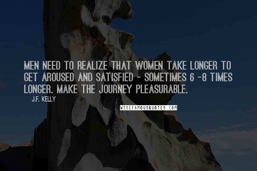 J.F. Kelly Quotes: Men need to realize that women take longer to get aroused and satisfied - sometimes 6 -8 times longer. Make the journey pleasurable.