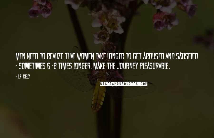 J.F. Kelly Quotes: Men need to realize that women take longer to get aroused and satisfied - sometimes 6 -8 times longer. Make the journey pleasurable.