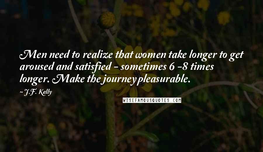 J.F. Kelly Quotes: Men need to realize that women take longer to get aroused and satisfied - sometimes 6 -8 times longer. Make the journey pleasurable.