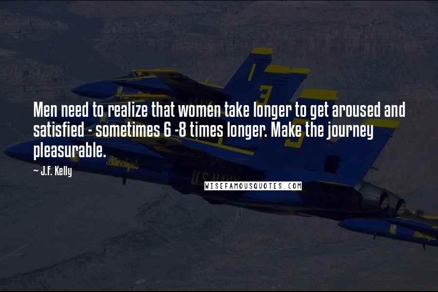 J.F. Kelly Quotes: Men need to realize that women take longer to get aroused and satisfied - sometimes 6 -8 times longer. Make the journey pleasurable.