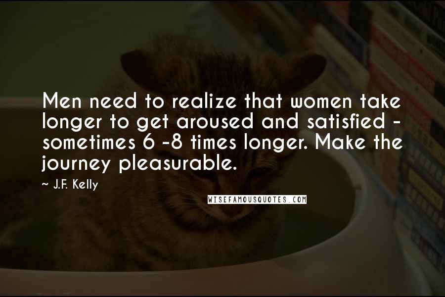 J.F. Kelly Quotes: Men need to realize that women take longer to get aroused and satisfied - sometimes 6 -8 times longer. Make the journey pleasurable.