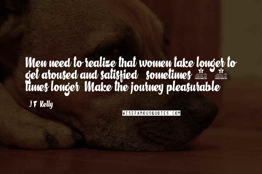 J.F. Kelly Quotes: Men need to realize that women take longer to get aroused and satisfied - sometimes 6 -8 times longer. Make the journey pleasurable.