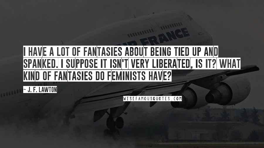 J. F. Lawton Quotes: I have a lot of fantasies about being tied up and spanked. I suppose it isn't very liberated, is it? What kind of fantasies do feminists have?