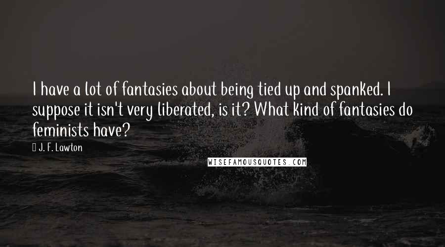 J. F. Lawton Quotes: I have a lot of fantasies about being tied up and spanked. I suppose it isn't very liberated, is it? What kind of fantasies do feminists have?