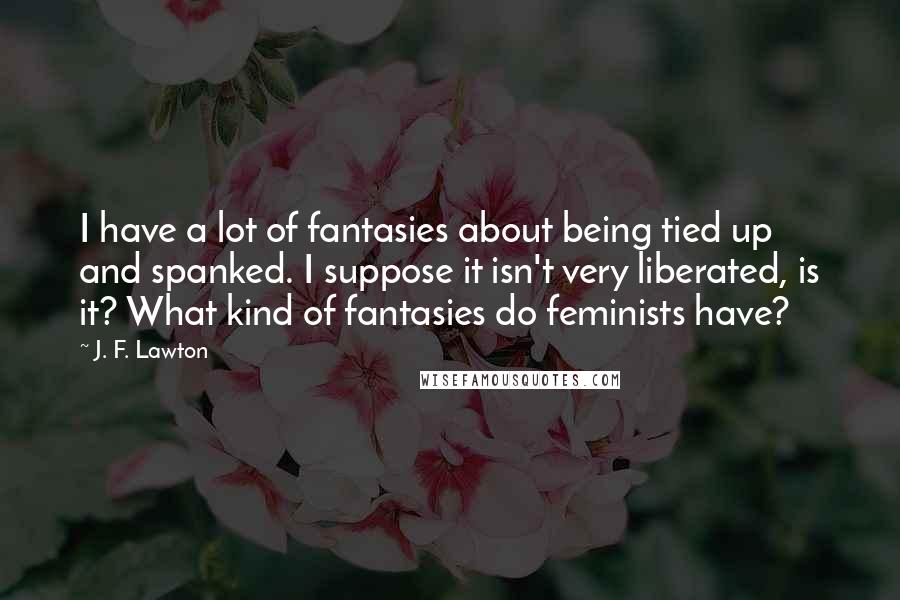 J. F. Lawton Quotes: I have a lot of fantasies about being tied up and spanked. I suppose it isn't very liberated, is it? What kind of fantasies do feminists have?