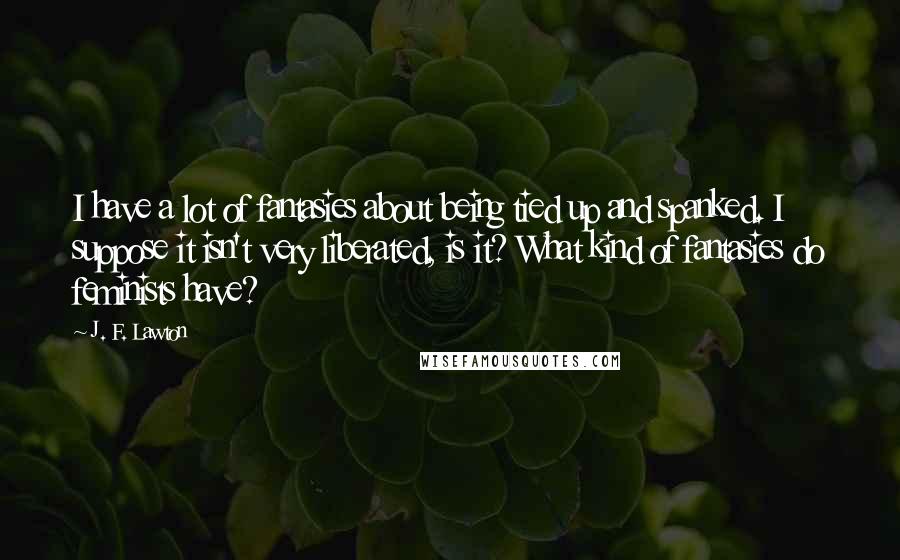 J. F. Lawton Quotes: I have a lot of fantasies about being tied up and spanked. I suppose it isn't very liberated, is it? What kind of fantasies do feminists have?