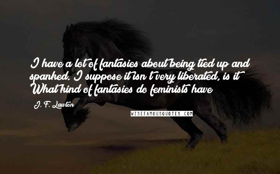 J. F. Lawton Quotes: I have a lot of fantasies about being tied up and spanked. I suppose it isn't very liberated, is it? What kind of fantasies do feminists have?