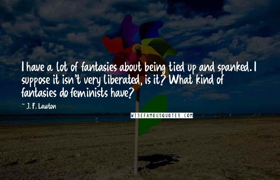 J. F. Lawton Quotes: I have a lot of fantasies about being tied up and spanked. I suppose it isn't very liberated, is it? What kind of fantasies do feminists have?