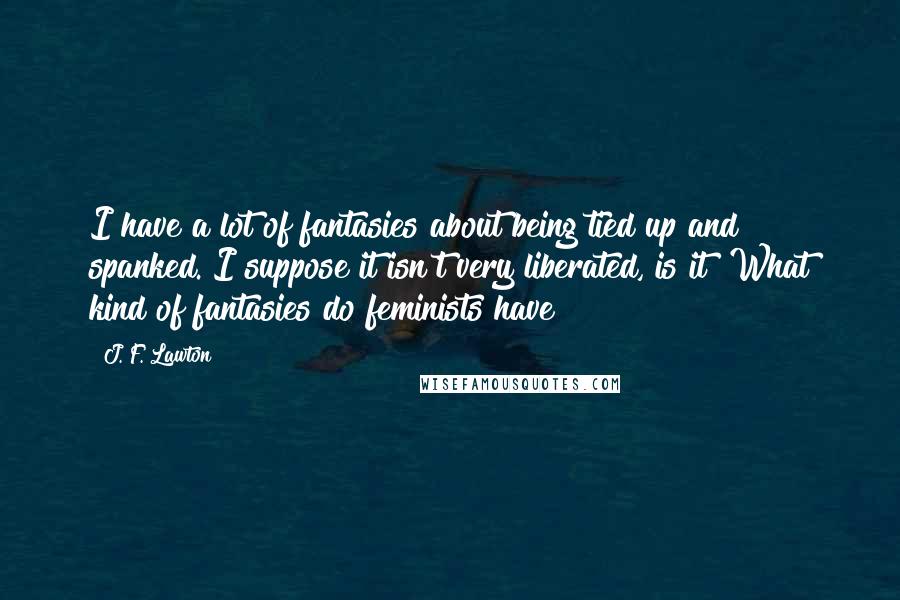 J. F. Lawton Quotes: I have a lot of fantasies about being tied up and spanked. I suppose it isn't very liberated, is it? What kind of fantasies do feminists have?