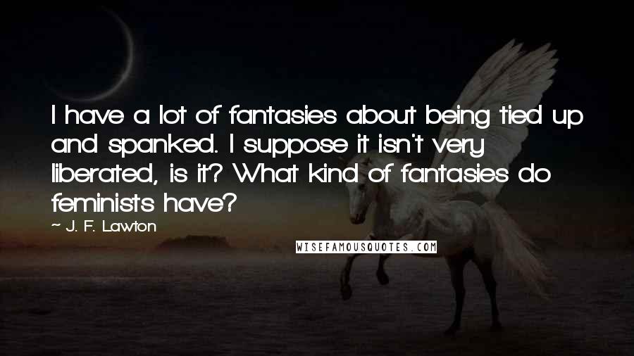 J. F. Lawton Quotes: I have a lot of fantasies about being tied up and spanked. I suppose it isn't very liberated, is it? What kind of fantasies do feminists have?