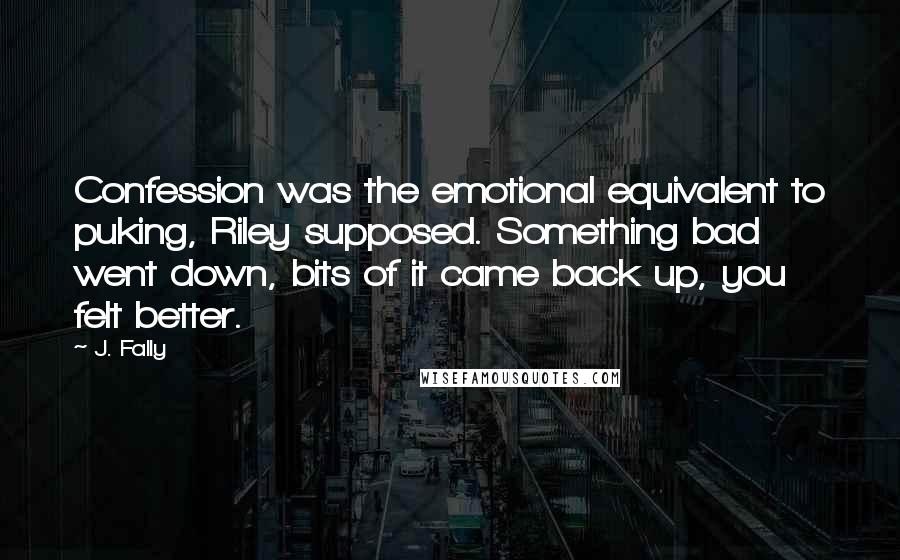 J. Fally Quotes: Confession was the emotional equivalent to puking, Riley supposed. Something bad went down, bits of it came back up, you felt better.