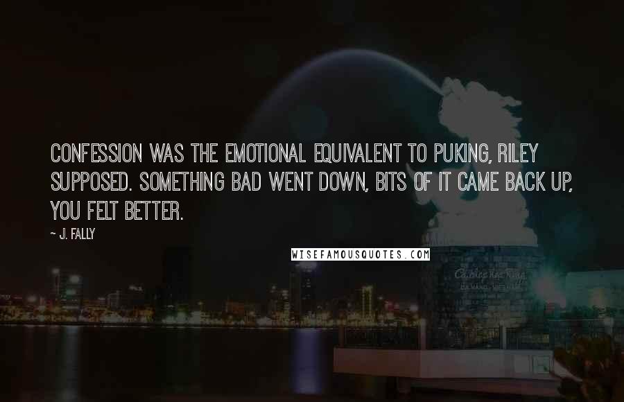 J. Fally Quotes: Confession was the emotional equivalent to puking, Riley supposed. Something bad went down, bits of it came back up, you felt better.
