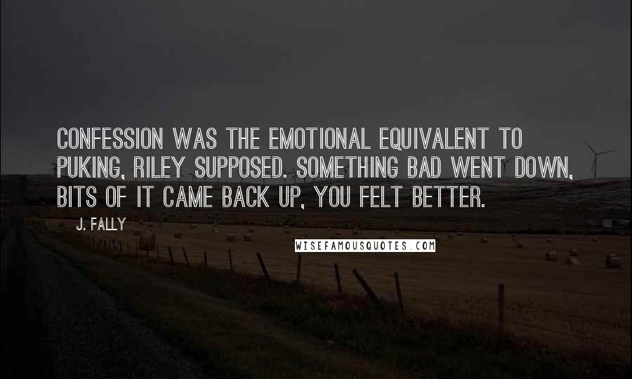 J. Fally Quotes: Confession was the emotional equivalent to puking, Riley supposed. Something bad went down, bits of it came back up, you felt better.