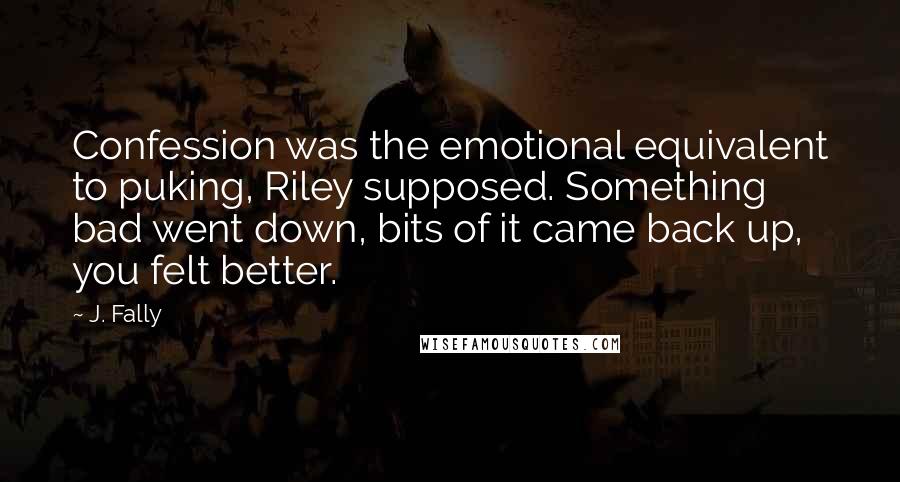 J. Fally Quotes: Confession was the emotional equivalent to puking, Riley supposed. Something bad went down, bits of it came back up, you felt better.