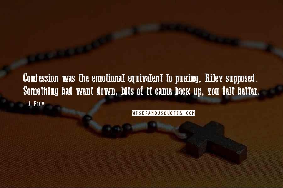 J. Fally Quotes: Confession was the emotional equivalent to puking, Riley supposed. Something bad went down, bits of it came back up, you felt better.
