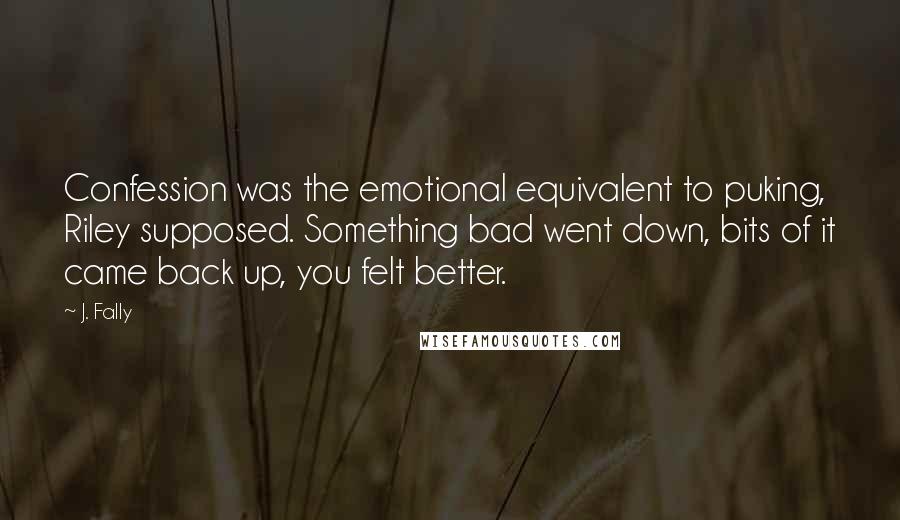 J. Fally Quotes: Confession was the emotional equivalent to puking, Riley supposed. Something bad went down, bits of it came back up, you felt better.