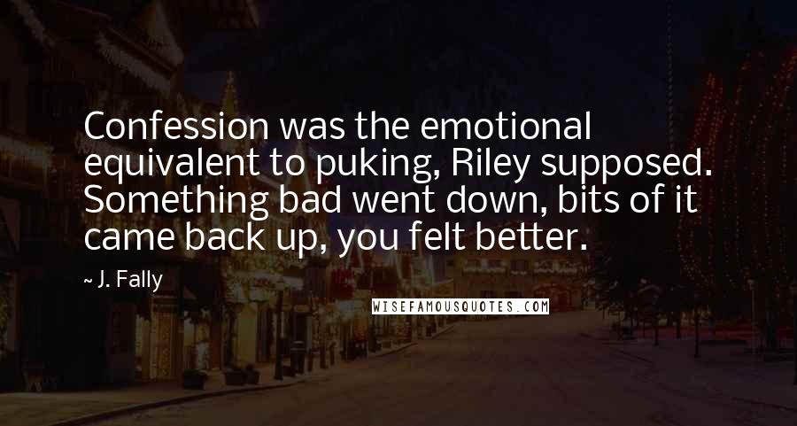 J. Fally Quotes: Confession was the emotional equivalent to puking, Riley supposed. Something bad went down, bits of it came back up, you felt better.