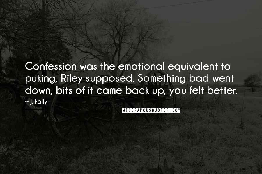 J. Fally Quotes: Confession was the emotional equivalent to puking, Riley supposed. Something bad went down, bits of it came back up, you felt better.